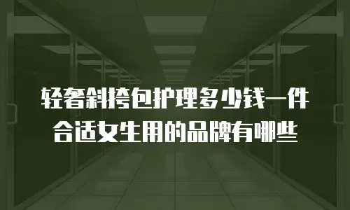 轻奢斜挎包护理多少钱一件合适女生用的品牌有哪些