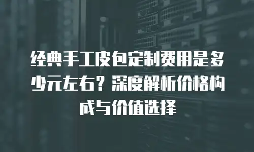 经典手工皮包定制费用是多少元左右？深度解析价格构成与价值选择