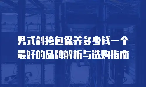 男式斜挎包保养多少钱一个最好的品牌解析与选购指南