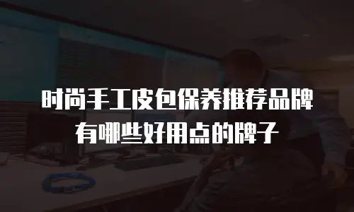 时尚手工皮包保养推荐品牌有哪些好用点的牌子