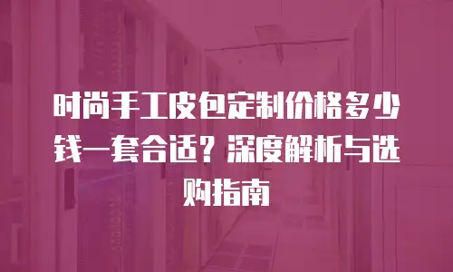 时尚手工皮包定制价格多少钱一套合适？深度解析与选购指南