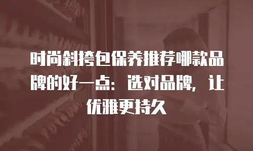时尚斜挎包保养推荐哪款品牌的好一点：选对品牌，让优雅更持久