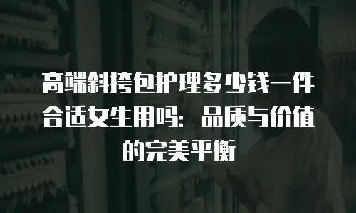 高端斜挎包护理多少钱一件合适女生用吗：品质与价值的完美平衡