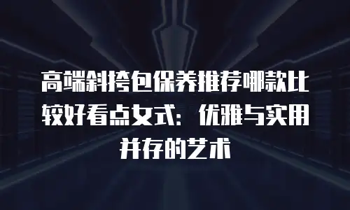 高端斜挎包保养推荐哪款比较好看点女式：优雅与实用并存的艺术