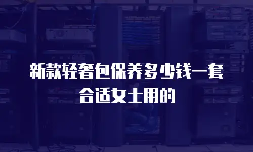 新款轻奢包保养多少钱一套合适女士用的