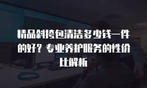 精品斜挎包清洁多少钱一件的好？专业养护服务的性价比解析