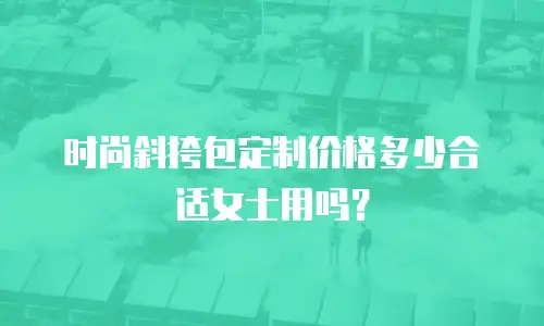 时尚斜挎包定制价格多少合适女士用吗？