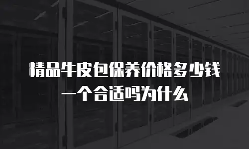 精品牛皮包保养价格多少钱一个合适吗为什么