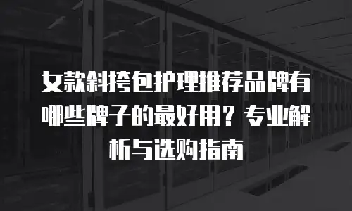 女款斜挎包护理推荐品牌有哪些牌子的最好用？专业解析与选购指南