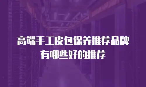 高端手工皮包保养推荐品牌有哪些好的推荐