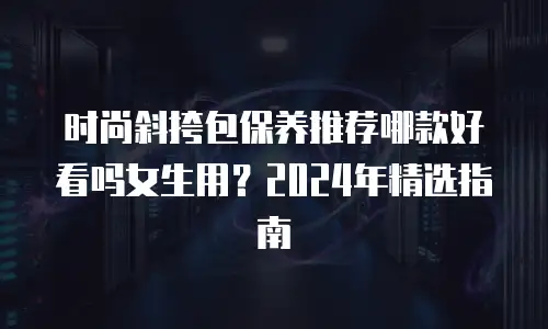 时尚斜挎包保养推荐哪款好看吗女生用？2024年精选指南