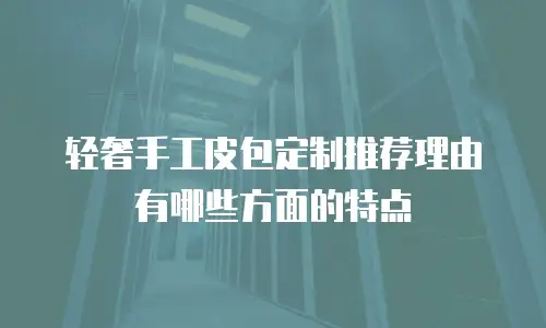 轻奢手工皮包定制推荐理由有哪些方面的特点