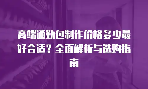 高端通勤包制作价格多少最好合适？全面解析与选购指南
