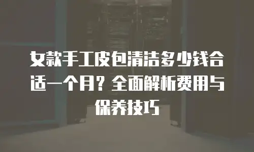 女款手工皮包清洁多少钱合适一个月？全面解析费用与保养技巧