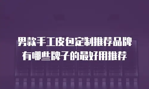 男款手工皮包定制推荐品牌有哪些牌子的最好用推荐