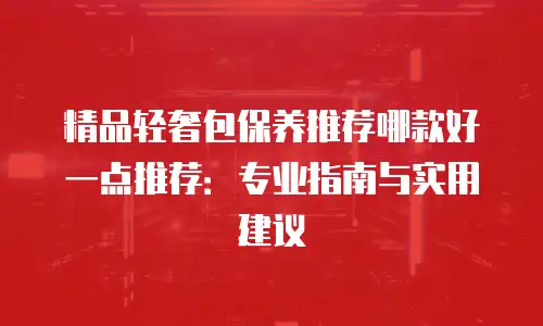 精品轻奢包保养推荐哪款好一点推荐：专业指南与实用建议