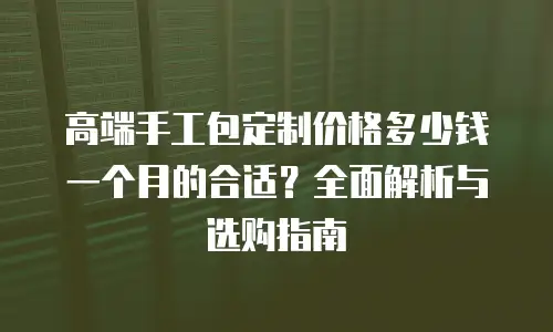 高端手工包定制价格多少钱一个月的合适？全面解析与选购指南