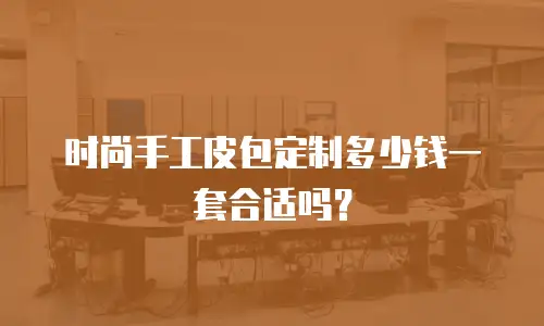 时尚手工皮包定制多少钱一套合适吗？