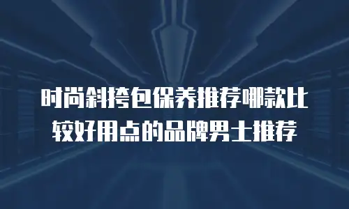 时尚斜挎包保养推荐哪款比较好用点的品牌男士推荐