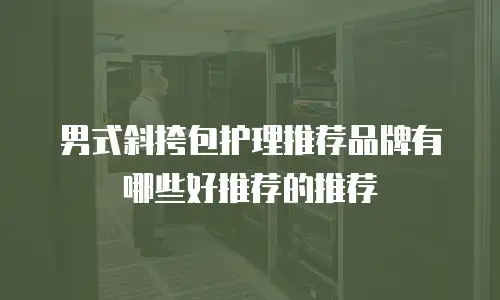 男式斜挎包护理推荐品牌有哪些好推荐的推荐