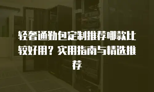 轻奢通勤包定制推荐哪款比较好用？实用指南与精选推荐