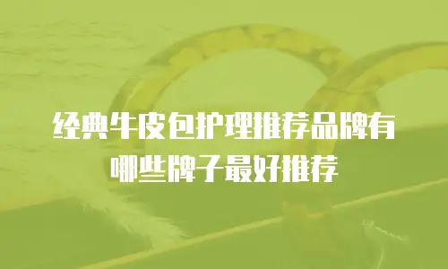 经典牛皮包护理推荐品牌有哪些牌子最好推荐