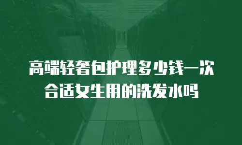 高端轻奢包护理多少钱一次合适女生用的洗发水吗