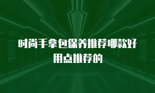 时尚手拿包保养推荐哪款好用点推荐的