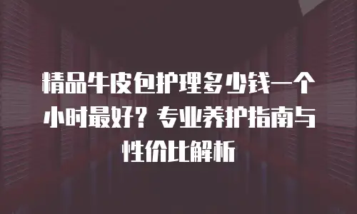 精品牛皮包护理多少钱一个小时最好？专业养护指南与性价比解析