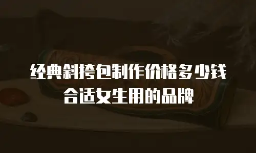 经典斜挎包制作价格多少钱合适女生用的品牌