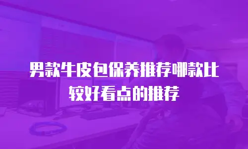 男款牛皮包保养推荐哪款比较好看点的推荐