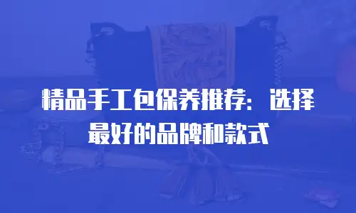 精品手工包保养推荐：选择最好的品牌和款式