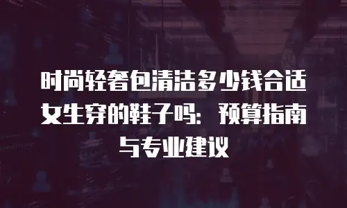 时尚轻奢包清洁多少钱合适女生穿的鞋子吗：预算指南与专业建议