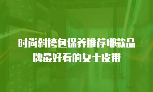 时尚斜挎包保养推荐哪款品牌最好看的女士皮带