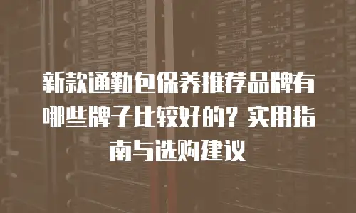 新款通勤包保养推荐品牌有哪些牌子比较好的？实用指南与选购建议