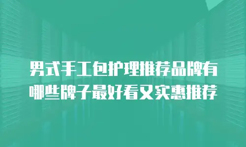 男式手工包护理推荐品牌有哪些牌子最好看又实惠推荐