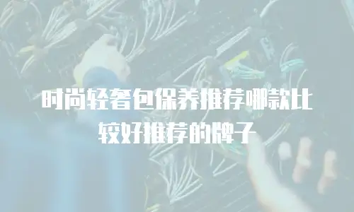 时尚轻奢包保养推荐哪款比较好推荐的牌子