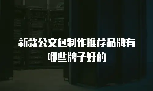 新款公文包制作推荐品牌有哪些牌子好的
