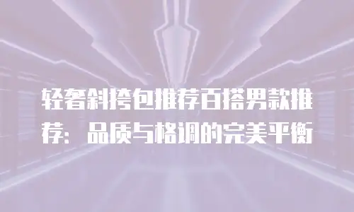 轻奢斜挎包推荐百搭男款推荐：品质与格调的完美平衡
