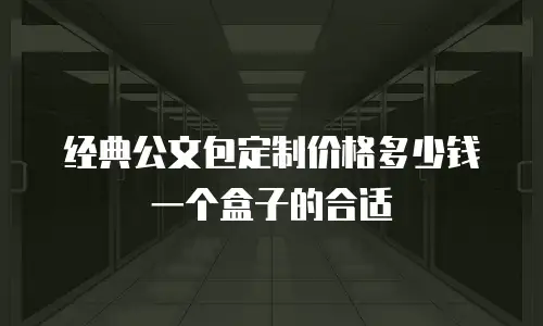 经典公文包定制价格多少钱一个盒子的合适
