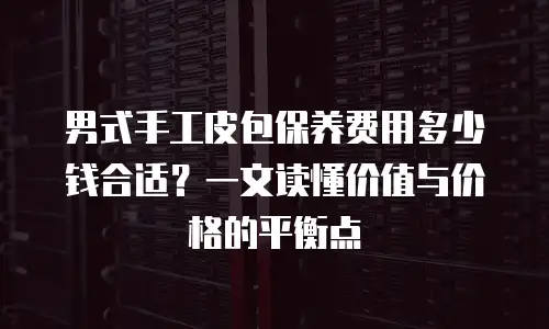 男式手工皮包保养费用多少钱合适？一文读懂价值与价格的平衡点
