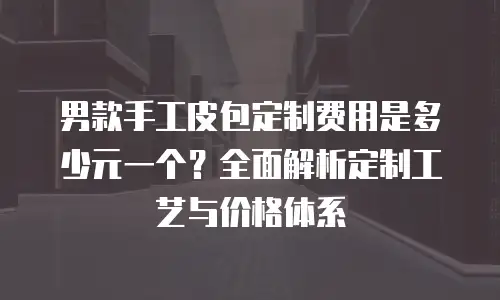 男款手工皮包定制费用是多少元一个？全面解析定制工艺与价格体系