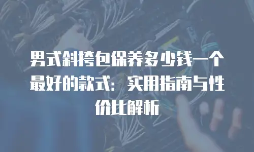 男式斜挎包保养多少钱一个最好的款式：实用指南与性价比解析