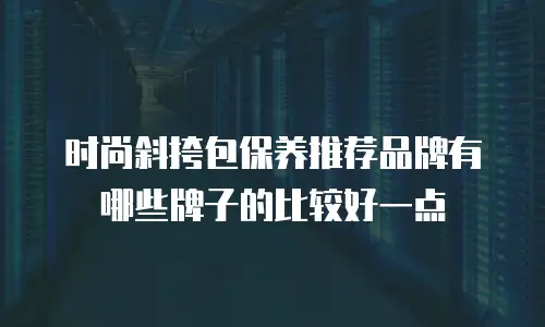时尚斜挎包保养推荐品牌有哪些牌子的比较好一点