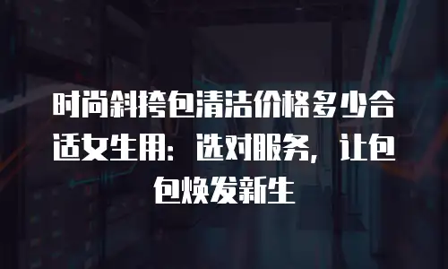 时尚斜挎包清洁价格多少合适女生用：选对服务，让包包焕发新生