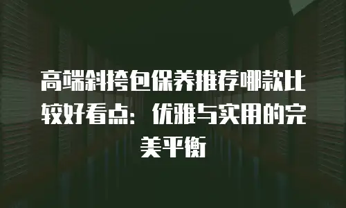 高端斜挎包保养推荐哪款比较好看点：优雅与实用的完美平衡