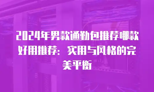 2024年男款通勤包推荐哪款好用推荐：实用与风格的完美平衡