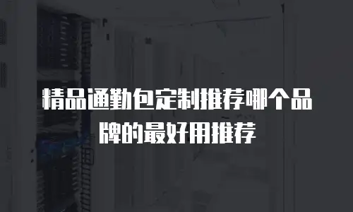 精品通勤包定制推荐哪个品牌的最好用推荐