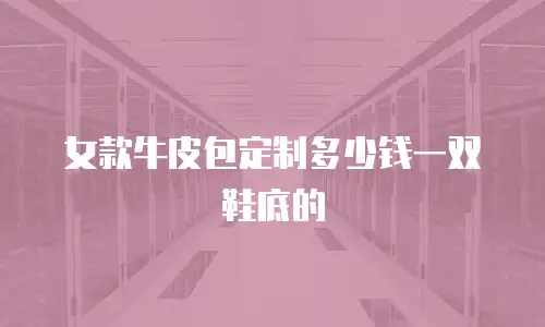 女款牛皮包定制多少钱一双鞋底的