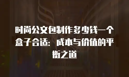 时尚公文包制作多少钱一个盒子合适：成本与价值的平衡之道
